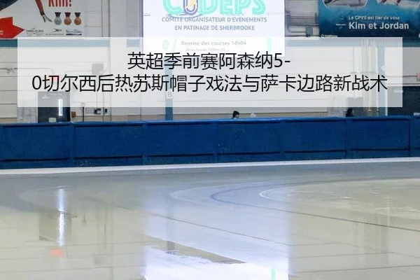 英超季前赛阿森纳5-0切尔西后热苏斯帽子戏法与萨卡边路新战术